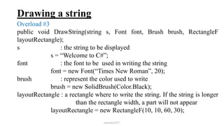 Drawing a string
Overload #3
public void DrawString(string s, Font font, Brush brush, RectangleF
layoutRectangle);
s : the string to be displayed
s = “Welcome to C#”;
font : the font to be used in writing the string
font = new Font(“Times New Roman”, 20);
brush : represent the color used to write
brush = new SolidBrush(Color.Black);
layoutRectangle : a rectangle where to write the string. If the string is longer
than the rectangle width, a part will not appear
layoutRectangle = new RectangleF(10, 10, 60, 30);
mmouf@2017
 