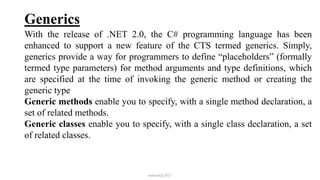 Generics
With the release of .NET 2.0, the C# programming language has been
enhanced to support a new feature of the CTS termed generics. Simply,
generics provide a way for programmers to define “placeholders” (formally
termed type parameters) for method arguments and type definitions, which
are specified at the time of invoking the generic method or creating the
generic type
Generic methods enable you to specify, with a single method declaration, a
set of related methods.
Generic classes enable you to specify, with a single class declaration, a set
of related classes.
mmouf@2017
 