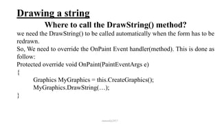 Drawing a string
Where to call the DrawString() method?
we need the DrawString() to be called automatically when the form has to be
redrawn.
So, We need to override the OnPaint Event handler(method). This is done as
follow:
Protected override void OnPaint(PaintEventArgs e)
{
Graphics MyGraphics = this.CreateGraphics();
MyGraphics.DrawString(…);
}
mmouf@2017
 