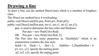 Drawing a line
To draw a line, use the method DrawLine() which is a member of Graphics
class.
The DrawLine method have 4 overloading:
public void DrawLine(Pen pen, Point pt1, Point pt2);
public void DrawLine(Pen pen, int x1, int y1, int x2, int y2);
pen: is used to determine the line color and thickness
Pen pen = new Pen(Color.Red);
OR Pen pen = new Pen(Color.Red, 5);
The Pen also has some properties as “DashStyle” which is an
enumeration contains the line style.
Solid = 0, Dash = 1, Dot = 2, DahDot = 3, DashDotDot = 4
p1, (x1, y1): specify the starting point
p2, (x2, y2): specify the ending point
mmouf@2017
 