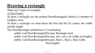Drawing a rectangle
There are 2 types of rectangle:
1) Just Frame:
To draw a rectangle use the method DrawRectangle() which is a member of
Graphics class.
To draw a rectangle we must know the Pen and the UL corner, the width.
and the height
The DrawRectangle method have 3 overloading:
public void DrawRectangle(Pen pen, Rectangle rect);
public void DrawRectangle(Pen pen, int x, int y, int width, int height);
public void DrawRectangle(Pen pen, float x, float y, float width,
float height);
mmouf@2017
 