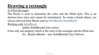 Drawing a rectangle
2) Filled Rectagle:
The Brush is used to determine the color and the filled style. This is an
abstract base class and cannot be instantiated. To create a brush object, use
classes derived from Brush such as SolidBrush, HatchBrush
Working with SolidBrush
public SolidBrush(Color color);
It has only one property which is the color of the rectangle and the filled area.
Ex : Brush mBrush = new SolidBrush(Color.Yellow);
mmouf@2017
 