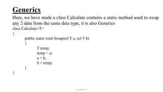 Generics
Here, we have made a class Calculate contains a static method used to swap
any 2 data from the same data type, it is also Generics
class Calculate<T>
{
public static void Swap(ref T a, ref T b)
{
T temp;
temp = a;
a = b;
b = temp;
}
}
mmouf@2017
 