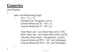 Generics
class Program
{
static void Main(string[] args)
{ int x = 3, y = 4;
Calculate<int>.Swap(ref x, ref y);
Console.WriteLine("X = {0}", x);
Console.WriteLine("Y = {0}", y);
Point<float> pt1 = new Point<float>(5.6f, 7.9f);
Point<float> pt2 = new Point<float>(20.5f, 50.7f);
Calculate<Point<float>>.Swap(ref pt1, ref pt2);
Console.WriteLine("PT1 = {0}", pt1.ToString());
Console.WriteLine("PT2 = {0}", pt2.ToString());
}
}
mmouf@2017
 
