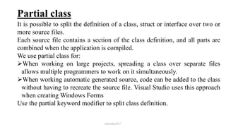 Partial class
It is possible to split the definition of a class, struct or interface over two or
more source files.
Each source file contains a section of the class definition, and all parts are
combined when the application is compiled.
We use partial class for:
When working on large projects, spreading a class over separate files
allows multiple programmers to work on it simultaneously.
When working automatic generated source, code can be added to the class
without having to recreate the source file. Visual Studio uses this approach
when creating Windows Forms
Use the partial keyword modifier to split class definition.
mmouf@2017
 