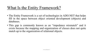 What Is the Entity Framework?
• The Entity Framework is a set of technologies in ADO.NET that helps
fill in the space between object oriented development (objects) and
databases.
• This gap is commonly known as an “impedance mismatch” and it
exists because the mapping and organization of classes does not quite
match up to the organization of relational objects.
mmouf@2017
 