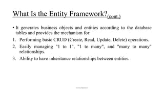 What Is the Entity Framework?(cont.)
• It generates business objects and entities according to the database
tables and provides the mechanism for:
1. Performing basic CRUD (Create, Read, Update, Delete) operations.
2. Easily managing "1 to 1", "1 to many", and "many to many"
relationships.
3. Ability to have inheritance relationships between entities.
mmouf@2017
 