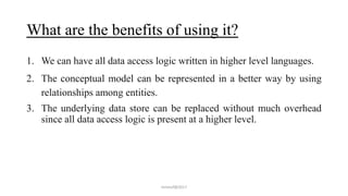 What are the benefits of using it?
1. We can have all data access logic written in higher level languages.
2. The conceptual model can be represented in a better way by using
relationships among entities.
3. The underlying data store can be replaced without much overhead
since all data access logic is present at a higher level.
mmouf@2017
 