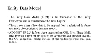 Entity Data Model
• The Entity Data Model (EDM) is the foundation of the Entity
Framework and is comprised of the three Layers
• These three layers allow data to be mapped from a relational database
to a more object-oriented business model.
• ADO.NET EF 3.5 defines these layers using XML files. These XML
files provide a level of abstraction so developers can program against
the OO conceptual model instead of the traditional relational data
model.
mmouf@2017
 