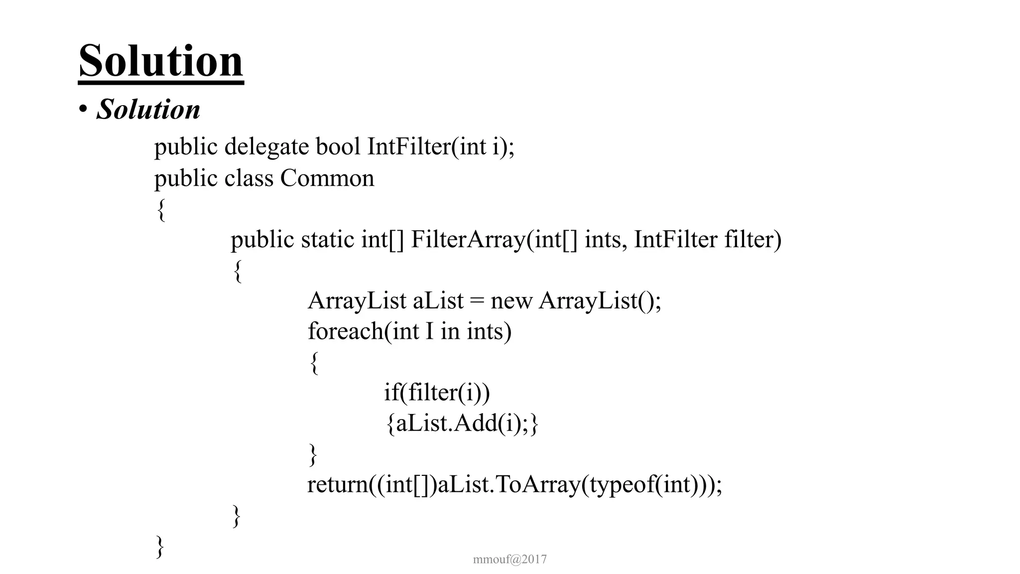 Solution
• Solution
public delegate bool IntFilter(int i);
public class Common
{
public static int[] FilterArray(int[] ints, IntFilter filter)
{
ArrayList aList = new ArrayList();
foreach(int I in ints)
{
if(filter(i))
{aList.Add(i);}
}
return((int[])aList.ToArray(typeof(int)));
}
} mmouf@2017
 