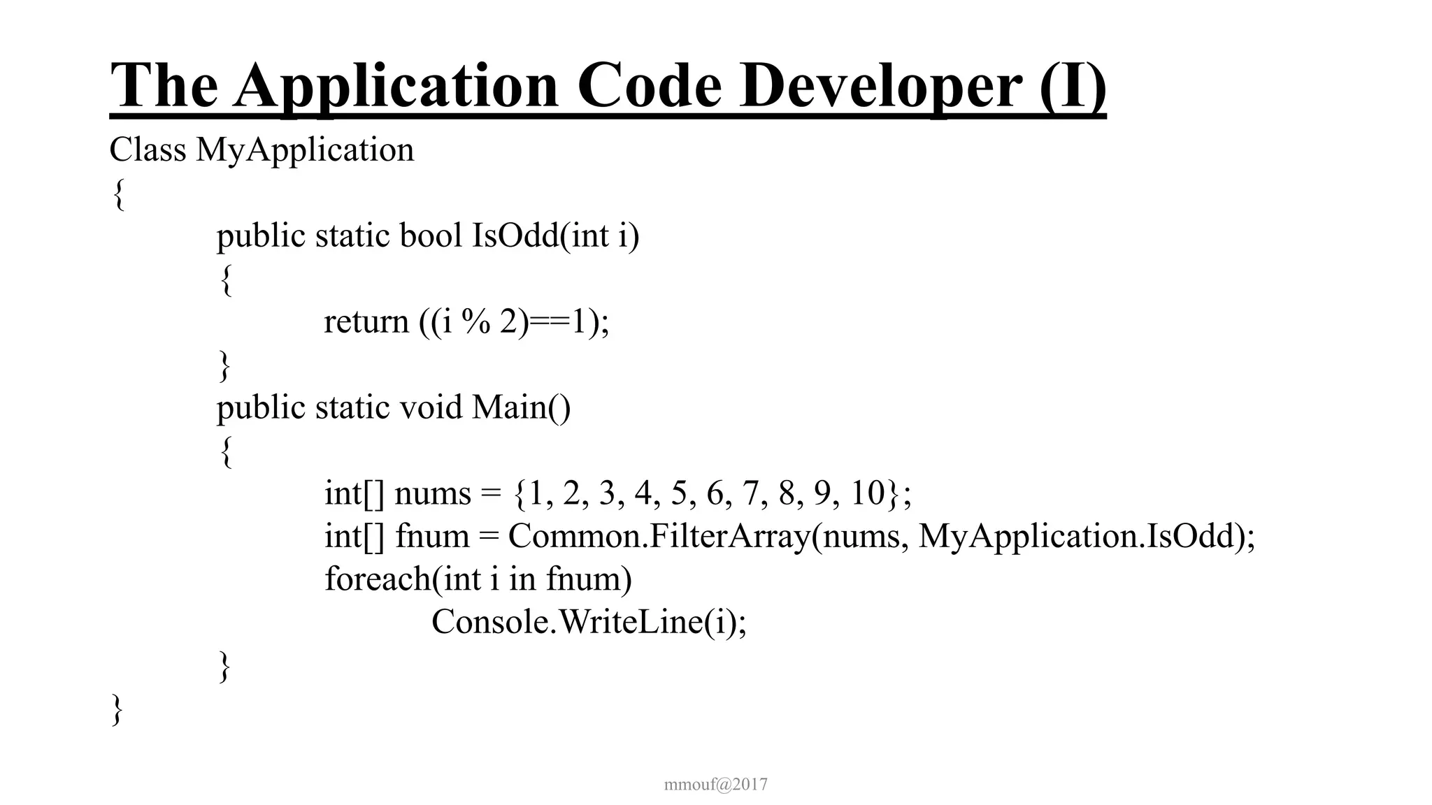 The Application Code Developer (I)
Class MyApplication
{
public static bool IsOdd(int i)
{
return ((i % 2)==1);
}
public static void Main()
{
int[] nums = {1, 2, 3, 4, 5, 6, 7, 8, 9, 10};
int[] fnum = Common.FilterArray(nums, MyApplication.IsOdd);
foreach(int i in fnum)
Console.WriteLine(i);
}
}
mmouf@2017
 