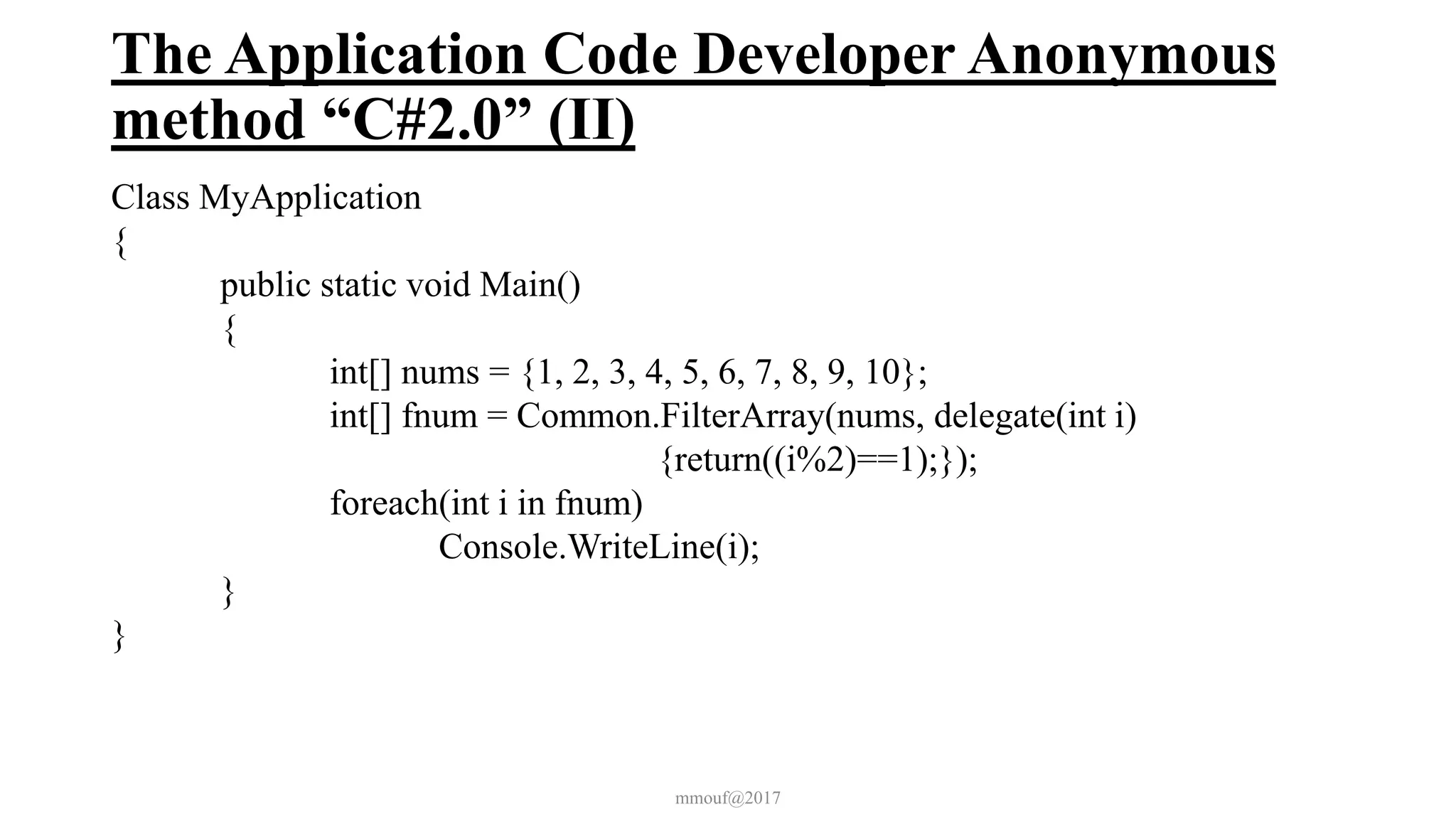The Application Code Developer Anonymous
method “C#2.0” (II)
Class MyApplication
{
public static void Main()
{
int[] nums = {1, 2, 3, 4, 5, 6, 7, 8, 9, 10};
int[] fnum = Common.FilterArray(nums, delegate(int i)
{return((i%2)==1);});
foreach(int i in fnum)
Console.WriteLine(i);
}
}
mmouf@2017
 