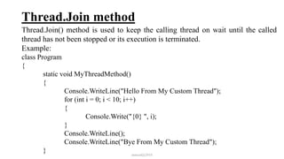 Thread.Join method
Thread.Join() method is used to keep the calling thread on wait until the called
thread has not been stopped or its execution is terminated.
Example:
class Program
{
static void MyThreadMethod()
{
Console.WriteLine("Hello From My Custom Thread");
for (int i = 0; i < 10; i++)
{
Console.Write("{0} ", i);
}
Console.WriteLine();
Console.WriteLine("Bye From My Custom Thread");
} mmouf@2018
 