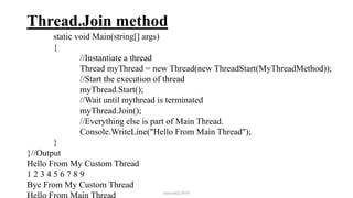 Thread.Join method
static void Main(string[] args)
{
//Instantiate a thread
Thread myThread = new Thread(new ThreadStart(MyThreadMethod));
//Start the execution of thread
myThread.Start();
//Wait until mythread is terminated
myThread.Join();
//Everything else is part of Main Thread.
Console.WriteLine("Hello From Main Thread");
}
}//Output
Hello From My Custom Thread
1 2 3 4 5 6 7 8 9
Bye From My Custom Thread
Hello From Main Thread mmouf@2018
 