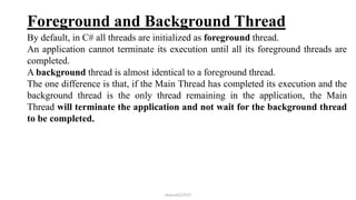 Foreground and Background Thread
By default, in C# all threads are initialized as foreground thread.
An application cannot terminate its execution until all its foreground threads are
completed.
A background thread is almost identical to a foreground thread.
The one difference is that, if the Main Thread has completed its execution and the
background thread is the only thread remaining in the application, the Main
Thread will terminate the application and not wait for the background thread
to be completed.
mmouf@2018
 
