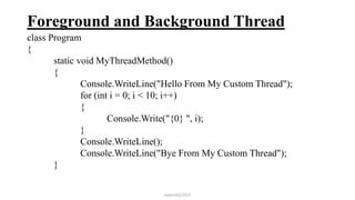 Foreground and Background Thread
class Program
{
static void MyThreadMethod()
{
Console.WriteLine("Hello From My Custom Thread");
for (int i = 0; i < 10; i++)
{
Console.Write("{0} ", i);
}
Console.WriteLine();
Console.WriteLine("Bye From My Custom Thread");
}
mmouf@2018
 