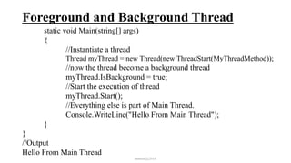 Foreground and Background Thread
static void Main(string[] args)
{
//Instantiate a thread
Thread myThread = new Thread(new ThreadStart(MyThreadMethod));
//now the thread become a background thread
myThread.IsBackground = true;
//Start the execution of thread
myThread.Start();
//Everything else is part of Main Thread.
Console.WriteLine("Hello From Main Thread");
}
}
//Output
Hello From Main Thread
mmouf@2018
 