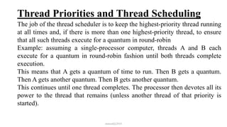 Thread Priorities and Thread Scheduling
The job of the thread scheduler is to keep the highest-priority thread running
at all times and, if there is more than one highest-priority thread, to ensure
that all such threads execute for a quantum in round-robin
Example: assuming a single-processor computer, threads A and B each
execute for a quantum in round-robin fashion until both threads complete
execution.
This means that A gets a quantum of time to run. Then B gets a quantum.
Then A gets another quantum. Then B gets another quantum.
This continues until one thread completes. The processor then devotes all its
power to the thread that remains (unless another thread of that priority is
started).
mmouf@2018
 