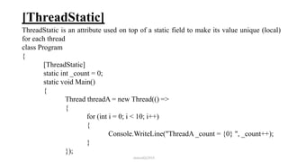 [ThreadStatic]
ThreadStatic is an attribute used on top of a static field to make its value unique (local)
for each thread
class Program
{
[ThreadStatic]
static int _count = 0;
static void Main()
{
Thread threadA = new Thread(() =>
{
for (int i = 0; i < 10; i++)
{
Console.WriteLine("ThreadA _count = {0} ", _count++);
}
});
mmouf@2018
 