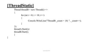 [ThreadStatic]
Thread threadB = new Thread(() =>
{
for (int i = 0; i < 10; i++)
{
Console.WriteLine("ThreadB _count = {0} ", _count++);
}
});
threadA.Start();t
threadB.Start();
}
}
mmouf@2018
 