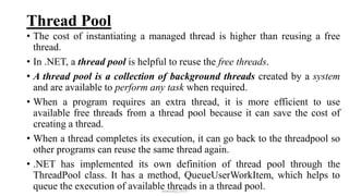 Thread Pool
• The cost of instantiating a managed thread is higher than reusing a free
thread.
• In .NET, a thread pool is helpful to reuse the free threads.
• A thread pool is a collection of background threads created by a system
and are available to perform any task when required.
• When a program requires an extra thread, it is more efficient to use
available free threads from a thread pool because it can save the cost of
creating a thread.
• When a thread completes its execution, it can go back to the threadpool so
other programs can reuse the same thread again.
• .NET has implemented its own definition of thread pool through the
ThreadPool class. It has a method, QueueUserWorkItem, which helps to
queue the execution of available threads in a thread pool.mmouf@2018
 
