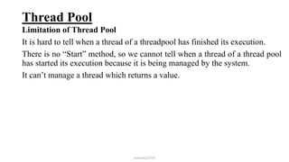 Thread Pool
Limitation of Thread Pool
It is hard to tell when a thread of a threadpool has finished its execution.
There is no “Start” method, so we cannot tell when a thread of a thread pool
has started its execution because it is being managed by the system.
It can’t manage a thread which returns a value.
mmouf@2018
 