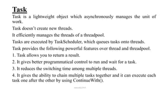 Task
Task is a lightweight object which asynchronously manages the unit of
work.
Task doesn’t create new threads.
It efficiently manages the threads of a threadpool.
Tasks are executed by TaskScheduler, which queues tasks onto threads.
Task provides the following powerful features over thread and threadpool.
1. Task allows you to return a result.
2. It gives better programmatical control to run and wait for a task.
3. It reduces the switching time among multiple threads.
4. It gives the ability to chain multiple tasks together and it can execute each
task one after the other by using ContinueWith().
mmouf@2018
 