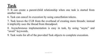 Task
5. It can create a parent/child relationship when one task is started from
another task.
6. Task can cancel its execution by using cancellation tokens.
7. Task leaves the CLR from the overhead of creating more threads; instead
it implicitly uses the thread from threadpool.
8. Asynchronous implementation is easy in task, by using “async” and
“await” keywords.
9. Task waits for all of the provided Task objects to complete execution.
mmouf@2018
 