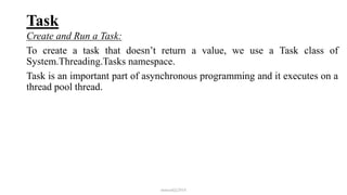Task
Create and Run a Task:
To create a task that doesn’t return a value, we use a Task class of
System.Threading.Tasks namespace.
Task is an important part of asynchronous programming and it executes on a
thread pool thread.
mmouf@2018
 