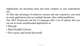Applications are becoming more and more complex as user expectations
rise.
To fully take advantage of multicore systems and stay responsive, you need
to create applications that use multiple threads, often called parallelism.
The .NET Framework and the C# language offer a lot of options that you
can use to create multithreaded applications as:
• Threads
• Task Parallel Library
• New async and await keywords
mmouf@2018
 