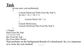 Task
private static void myMethod()
{
Console.WriteLine("Hello From My Task");
for (int i = 0; i < 10; i++)
{
Console.Write("{0} ", i);
}
Console.WriteLine();
Console.WriteLine("Bye From My Task");
}
}//Output
Hello From My Task
1 2 3 4 5 6 7 8 9
Bye From My Task
Bye From Main Thread
Task performs on the background threads of a thread pool. So, it is important
to to write the wait method. mmouf@2018
 