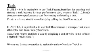 Task
In .NET 4.0 it is preferable to use Task.Factory.StartNew for creating and
starting a task because it saves performance cost, whereas Task(…).Start()
consumes more performance cost for creating and starting a task.
Create a task and start it immediately by calling the StartNew method.
In .NET 4.5, it is preferable to use Task.Run because it manages Task more
efficiently than Task.Factory.StartNew.
Task.Run() returns and runs a task by assigning a unit of work in the form of
a method (“myMethod”).
We can use Lambda operation to assign the unity of work to Task.Run
mmouf@2018
 