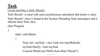 Task
Create and Run a Task<Result>
Task<Result> is used with such asynchronous operations that return a value.
Task<Result> class is found in the System.Threading.Task namespace and it
inherits from Task class.
class Program
{
static void Main()
{
Task<int> myTask = new Task<int>(myMethod);
myTask.Start(); //start myTask
Console.WriteLine("Hello from Main Thread");
mmouf@2018
 