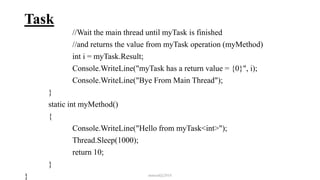 Task
//Wait the main thread until myTask is finished
//and returns the value from myTask operation (myMethod)
int i = myTask.Result;
Console.WriteLine("myTask has a return value = {0}", i);
Console.WriteLine("Bye From Main Thread");
}
static int myMethod()
{
Console.WriteLine("Hello from myTask<int>");
Thread.Sleep(1000);
return 10;
}
} mmouf@2018
 