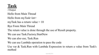 Task
//Output
Hello from Main Thread
Hello from myTask<int>
myTask has a return value = 10
Bye From Main Thread
The return value is done through the use of Result property.
We can use Task.Factory.StartNew
We can also use, Task.Run
We can use Lambda operation to pass the code
Use var & Task.Run with Lambda Expression to return a value from Task's
method
mmouf@2018
 