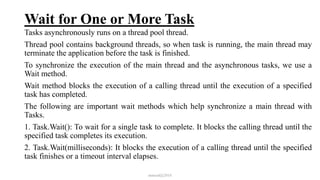 Wait for One or More Task
Tasks asynchronously runs on a thread pool thread.
Thread pool contains background threads, so when task is running, the main thread may
terminate the application before the task is finished.
To synchronize the execution of the main thread and the asynchronous tasks, we use a
Wait method.
Wait method blocks the execution of a calling thread until the execution of a specified
task has completed.
The following are important wait methods which help synchronize a main thread with
Tasks.
1. Task.Wait(): To wait for a single task to complete. It blocks the calling thread until the
specified task completes its execution.
2. Task.Wait(milliseconds): It blocks the execution of a calling thread until the specified
task finishes or a timeout interval elapses.
mmouf@2018
 