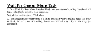 Wait for One or More Task
3. Task.WaitAll(): Task.WaitAll method blocks the execution of a calling thread until all
the specified tasks complete their execution.
WaitAll is a static method of Task class.
All task objects must be referenced in a single array and WaitAll method needs that array
to block the execution of a calling thread until all tasks specified in an array get
completed.
mmouf@2018
 