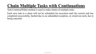 Chain Multiple Tasks with Continuations
Task.ContinueWith() method is used to make chains of multiple tasks.
Each next task in a chain will not be scheduled for execution until the current task has
completed successfully, faulted due to an unhandled exception, or exited out early due to
being canceled.
mmouf@2018
 