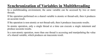 Synchronization of Variables in Multithreading
In a multithreading environment, the same variable can be accessed by two or more
threads.
If the operation performed on a shared variable is atomic or thread-safe, then it produces
an accurate result.
If the operation is non-atomic or not thread-safe, then it produces inaccurate results.
In atomic operation, only a single thread at a time can execute a single statement and
produce accurate results.
In a non-atomic operation, more than one thread is accessing and manipulating the value
of a shared variable, which produces an inaccurate result.
mmouf@2018
 