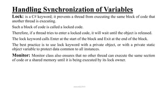 Handling Synchronization of Variables
Lock: is a C# keyword; it prevents a thread from executing the same block of code that
another thread is executing.
Such a block of code is called a locked code.
Therefore, if a thread tries to enter a locked code, it will wait until the object is released.
The lock keyword calls Enter at the start of the block and Exit at the end of the block.
The best practice is to use lock keyword with a private object, or with a private static
object variable to protect data common to all instances.
Monitor: Monitor class also ensures that no other thread can execute the same section
of code or a shared memory until it is being executed by its lock owner.
mmouf@2018
 