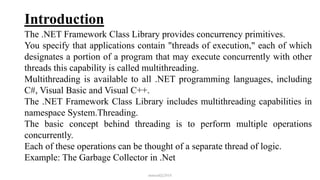 Introduction
The .NET Framework Class Library provides concurrency primitives.
You specify that applications contain "threads of execution," each of which
designates a portion of a program that may execute concurrently with other
threads this capability is called multithreading.
Multithreading is available to all .NET programming languages, including
C#, Visual Basic and Visual C++.
The .NET Framework Class Library includes multithreading capabilities in
namespace System.Threading.
The basic concept behind threading is to perform multiple operations
concurrently.
Each of these operations can be thought of a separate thread of logic.
Example: The Garbage Collector in .Net
mmouf@2018
 