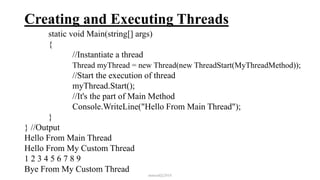 Creating and Executing Threads
static void Main(string[] args)
{
//Instantiate a thread
Thread myThread = new Thread(new ThreadStart(MyThreadMethod));
//Start the execution of thread
myThread.Start();
//It's the part of Main Method
Console.WriteLine("Hello From Main Thread");
}
} //Output
Hello From Main Thread
Hello From My Custom Thread
1 2 3 4 5 6 7 8 9
Bye From My Custom Thread
mmouf@2018
 