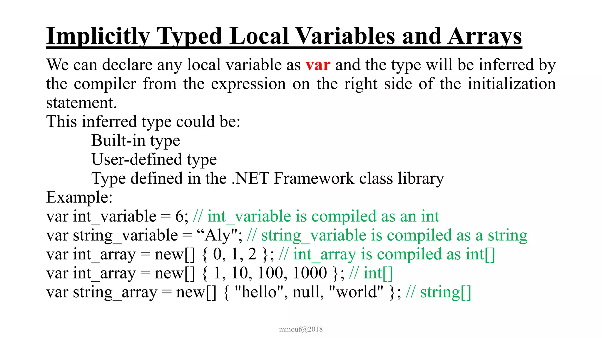 Implicitly Typed Local Variables and Arrays
We can declare any local variable as var and the type will be inferred by
the compiler from the expression on the right side of the initialization
statement.
This inferred type could be:
Built-in type
User-defined type
Type defined in the .NET Framework class library
Example:
var int_variable = 6; // int_variable is compiled as an int
var string_variable = “Aly"; // string_variable is compiled as a string
var int_array = new[] { 0, 1, 2 }; // int_array is compiled as int[]
var int_array = new[] { 1, 10, 100, 1000 }; // int[]
var string_array = new[] { "hello", null, "world" }; // string[]
mmouf@2018
 