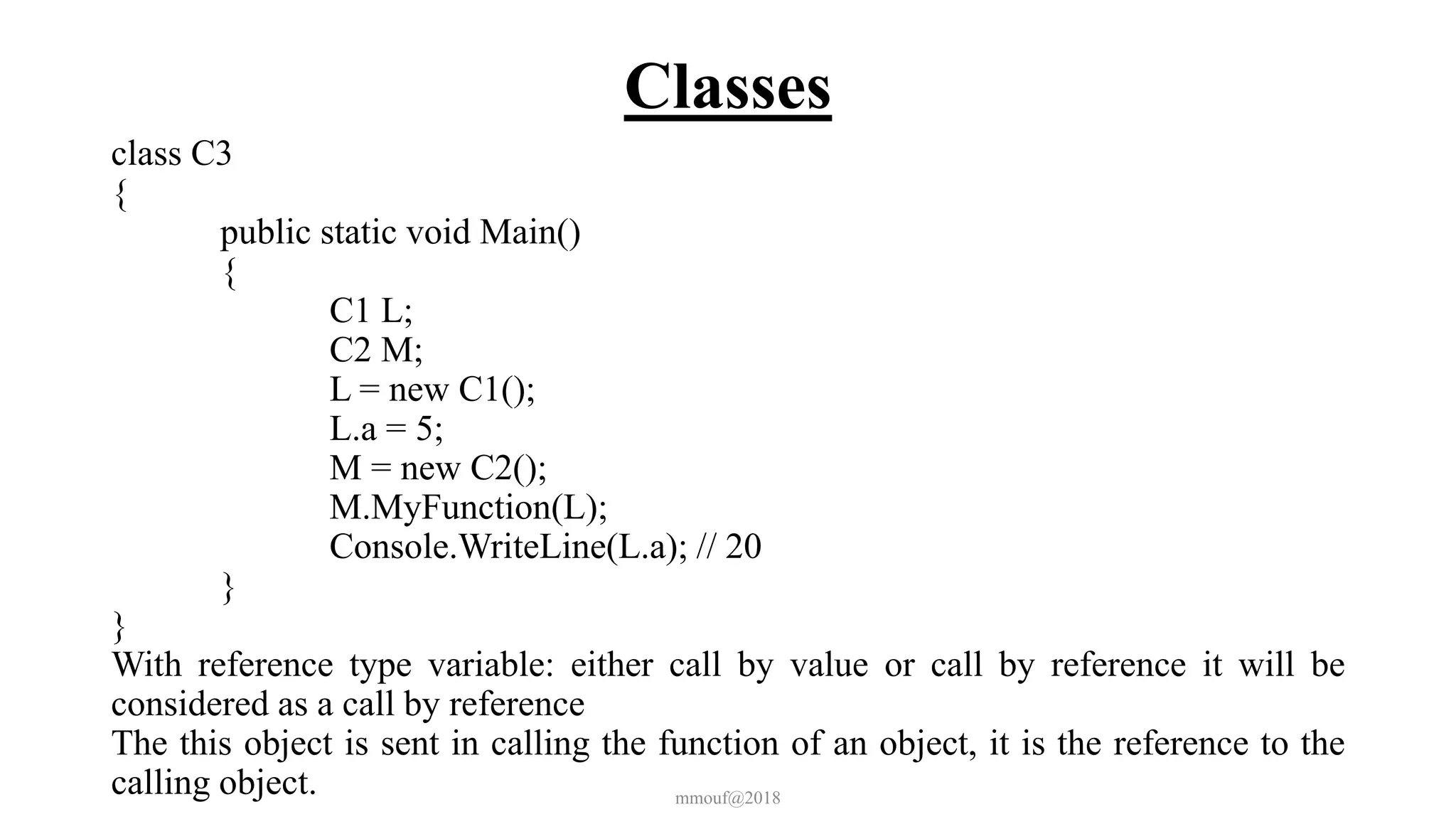 Classes
class C3
{
public static void Main()
{
C1 L;
C2 M;
L = new C1();
L.a = 5;
M = new C2();
M.MyFunction(L);
Console.WriteLine(L.a); // 20
}
}
With reference type variable: either call by value or call by reference it will be
considered as a call by reference
The this object is sent in calling the function of an object, it is the reference to the
calling object. mmouf@2018
 