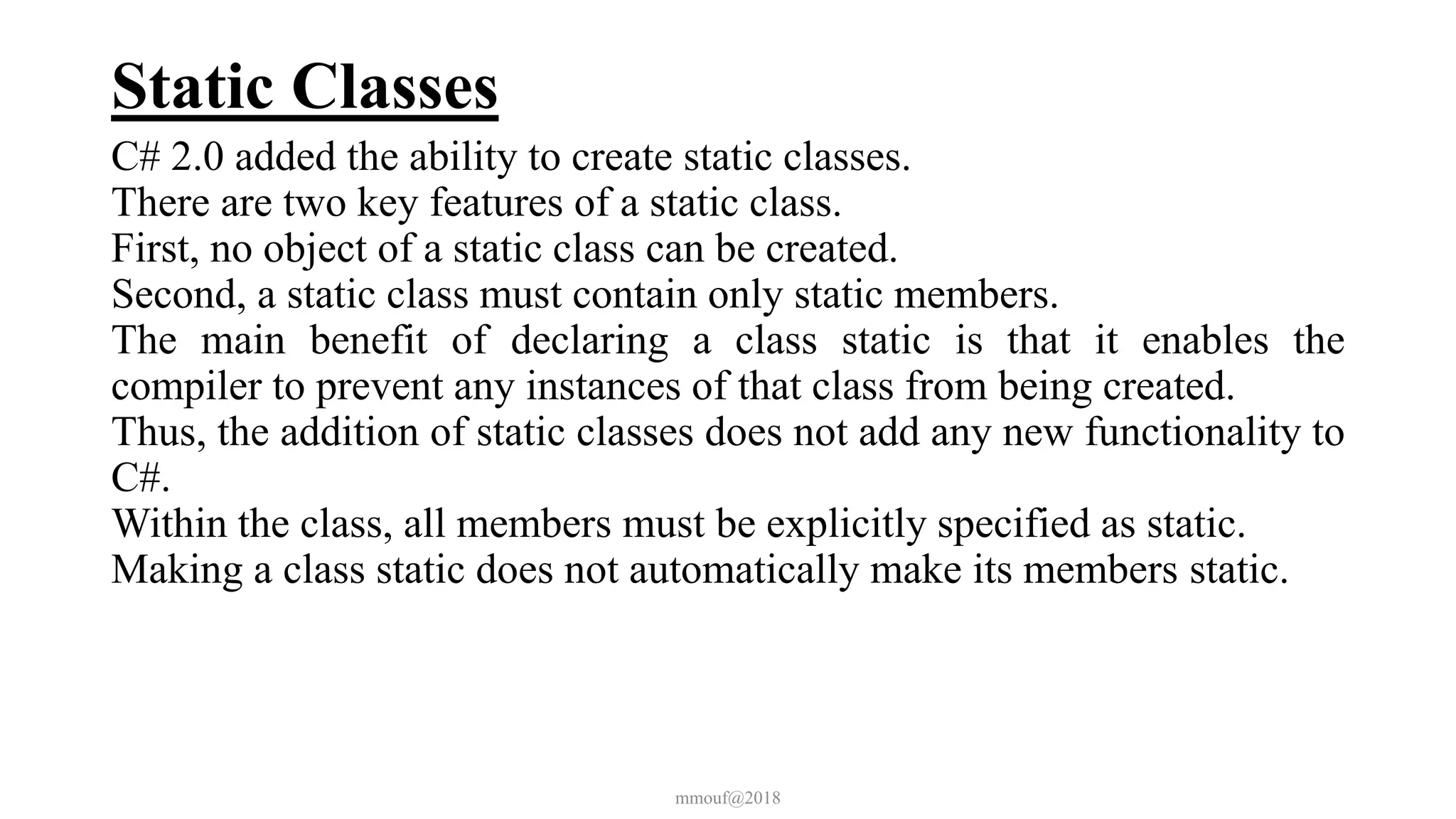 Static Classes
C# 2.0 added the ability to create static classes.
There are two key features of a static class.
First, no object of a static class can be created.
Second, a static class must contain only static members.
The main benefit of declaring a class static is that it enables the
compiler to prevent any instances of that class from being created.
Thus, the addition of static classes does not add any new functionality to
C#.
Within the class, all members must be explicitly specified as static.
Making a class static does not automatically make its members static.
mmouf@2018
 