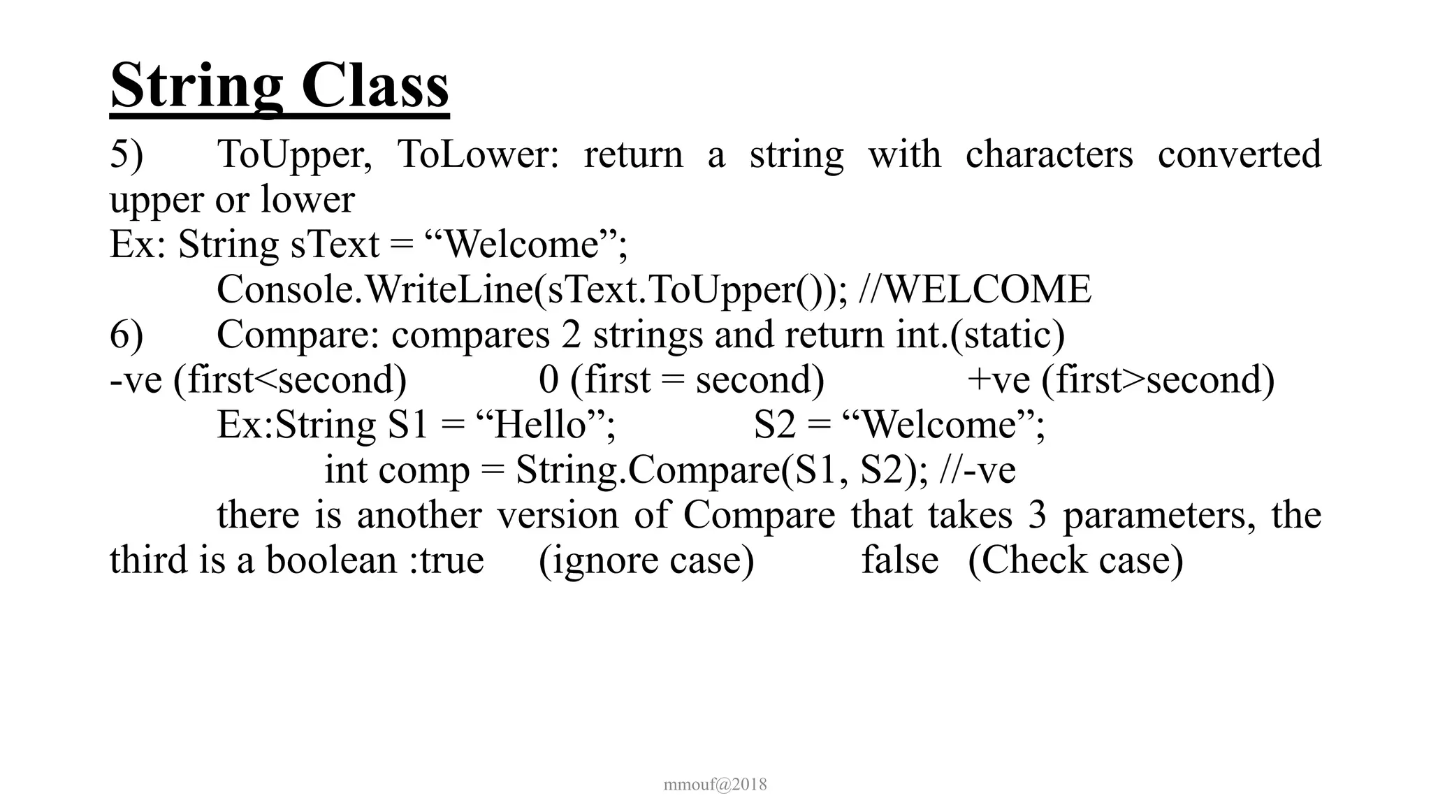 String Class
5) ToUpper, ToLower: return a string with characters converted
upper or lower
Ex: String sText = “Welcome”;
Console.WriteLine(sText.ToUpper()); //WELCOME
6) Compare: compares 2 strings and return int.(static)
-ve (first<second) 0 (first = second) +ve (first>second)
Ex:String S1 = “Hello”; S2 = “Welcome”;
int comp = String.Compare(S1, S2); //-ve
there is another version of Compare that takes 3 parameters, the
third is a boolean :true (ignore case) false (Check case)
mmouf@2018
 