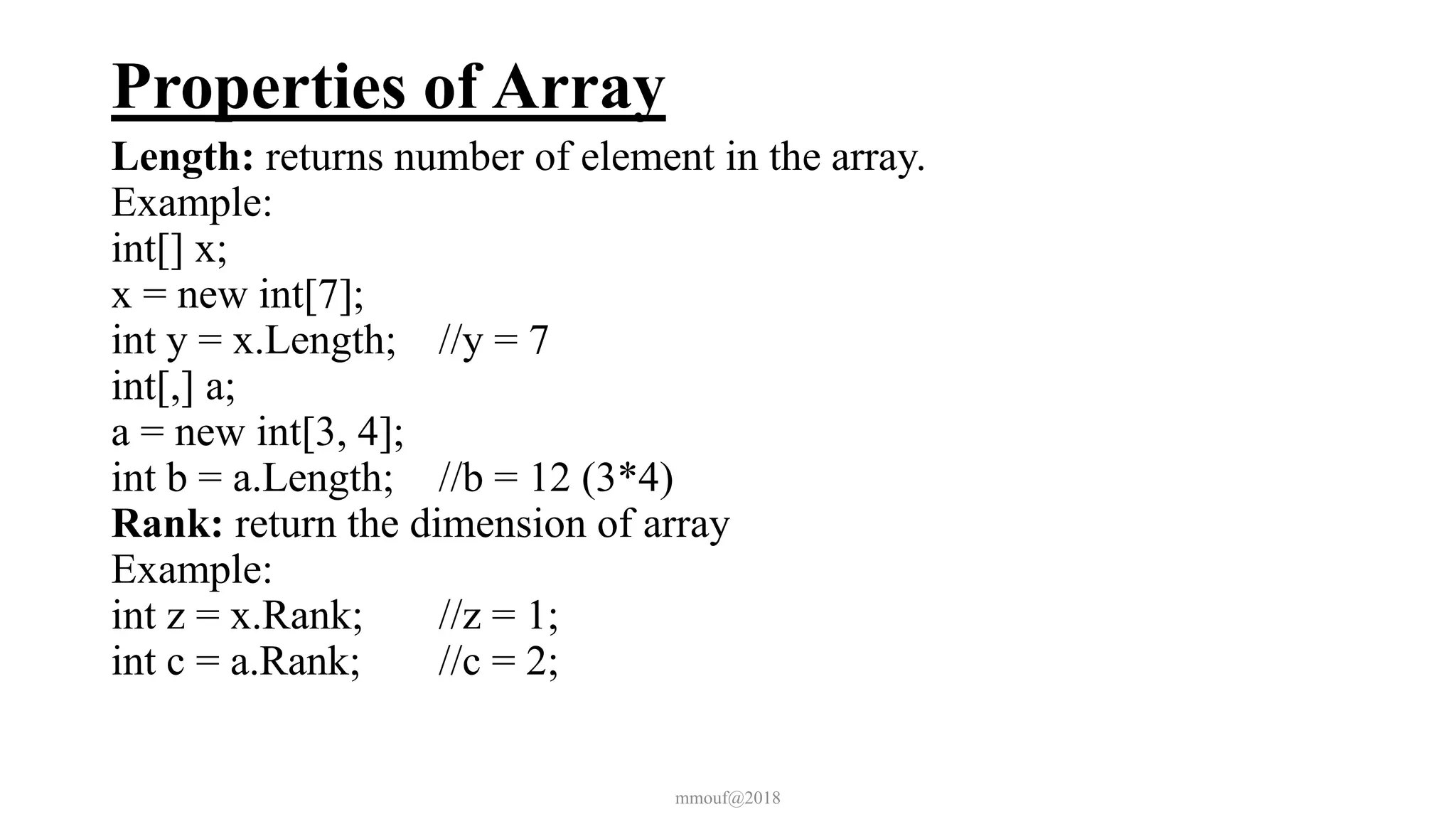 Properties of Array
Length: returns number of element in the array.
Example:
int[] x;
x = new int[7];
int y = x.Length; //y = 7
int[,] a;
a = new int[3, 4];
int b = a.Length; //b = 12 (3*4)
Rank: return the dimension of array
Example:
int z = x.Rank; //z = 1;
int c = a.Rank; //c = 2;
mmouf@2018
 