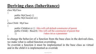 Deriving class (Inheritance)
class MyClass
{
public MyClass() {}
public MyClass(int x){}
}
class Child : MyClass
{
public Child(int x) {} //this will call default constructor of parent
public Child() : Base(4) //this will call the constructor of parent that
{} //takes int as a parameter
}
to change the behavior of a function from the base class in the derived class,
we make what is called function overriding.
To override a function it must be implemented in the base class as virtual
and in the child it is implemented as override
mmouf@2018
 