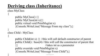 Deriving class (Inheritance)
class MyClass
{
public MyClass() {}
public MyClass(int x){}
public virtual void PrintMsg(int x)
{Console.WriteLine(“Message From my class”);}
}
class Child : MyClass
{
public Child(int x) {} //this will call default constructor of parent
public Child() : base(4) //this will call the constructor of parent that
{} //takes int as a parameter
public override void PrintMsg(int x)
{Console.WriteLine(“Message From Child”);}
} mmouf@2018
 