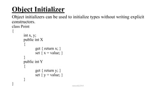 Object Initializer
Object initializers can be used to initialize types without writing explicit
constructors.
class Point
{
int x, y;
public int X
{
get { return x; }
set { x = value; }
}
public int Y
{
get { return y; }
set { y = value; }
}
} mmouf@2018
 